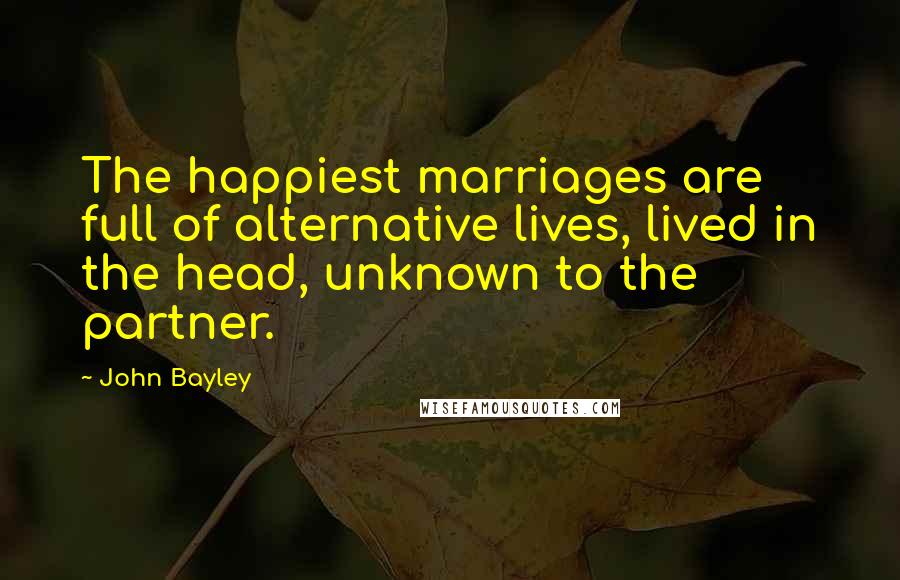 John Bayley Quotes: The happiest marriages are full of alternative lives, lived in the head, unknown to the partner.