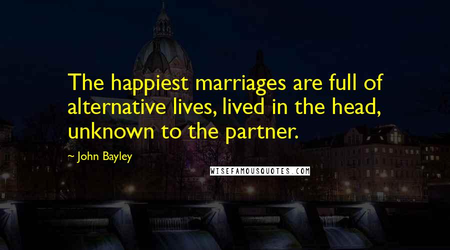 John Bayley Quotes: The happiest marriages are full of alternative lives, lived in the head, unknown to the partner.