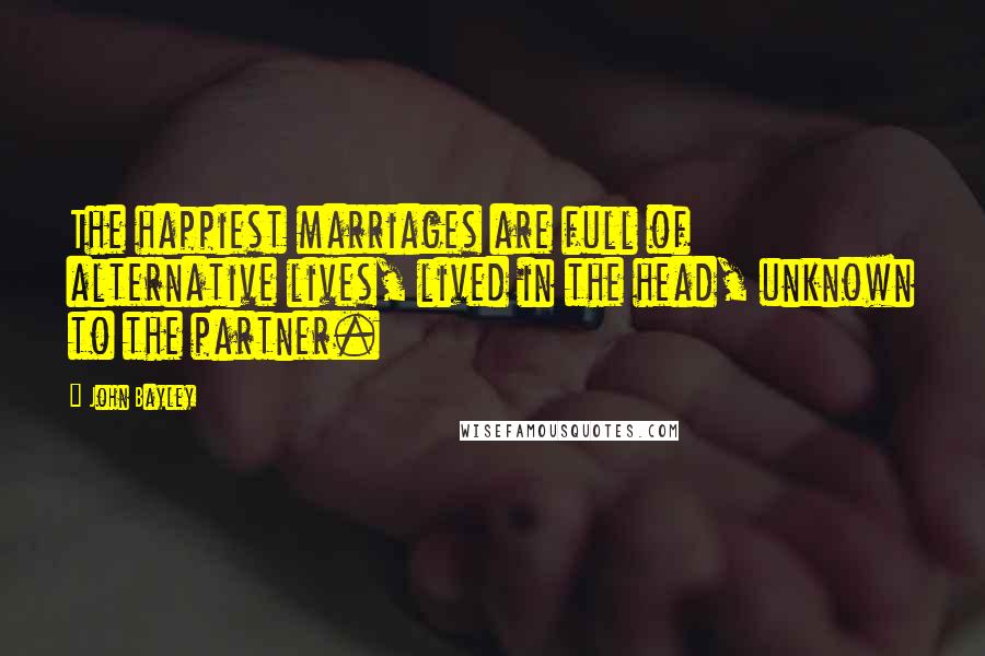 John Bayley Quotes: The happiest marriages are full of alternative lives, lived in the head, unknown to the partner.