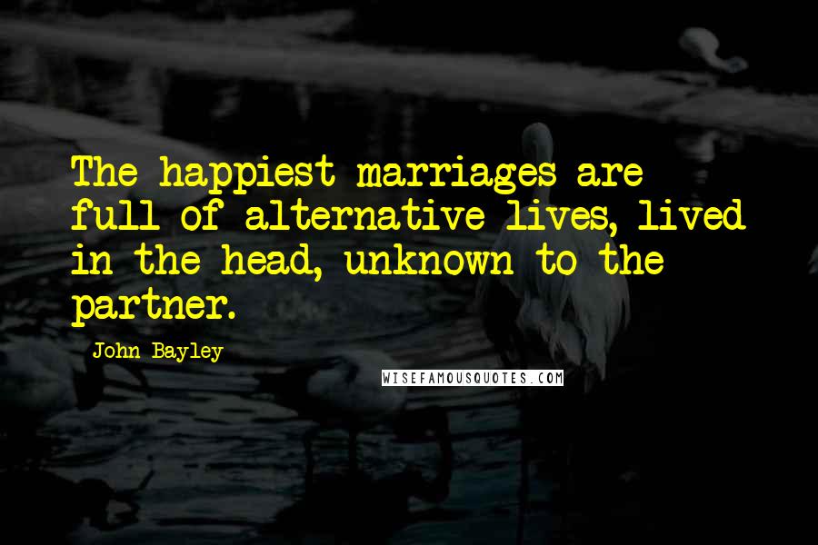 John Bayley Quotes: The happiest marriages are full of alternative lives, lived in the head, unknown to the partner.