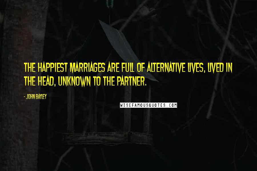 John Bayley Quotes: The happiest marriages are full of alternative lives, lived in the head, unknown to the partner.