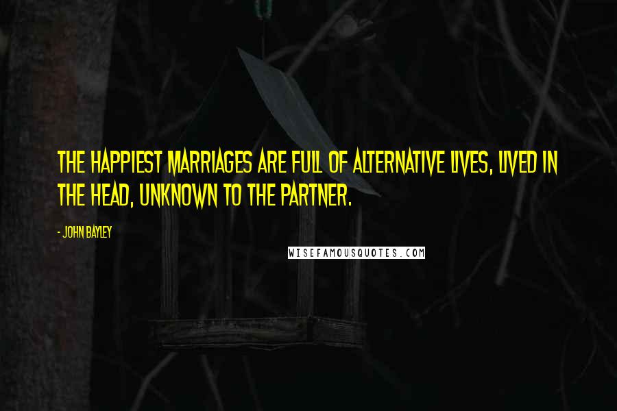 John Bayley Quotes: The happiest marriages are full of alternative lives, lived in the head, unknown to the partner.