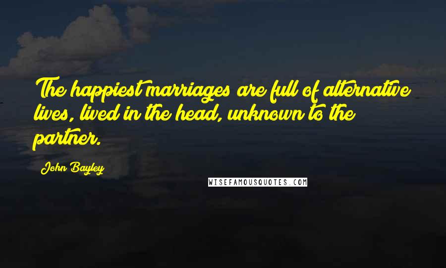 John Bayley Quotes: The happiest marriages are full of alternative lives, lived in the head, unknown to the partner.