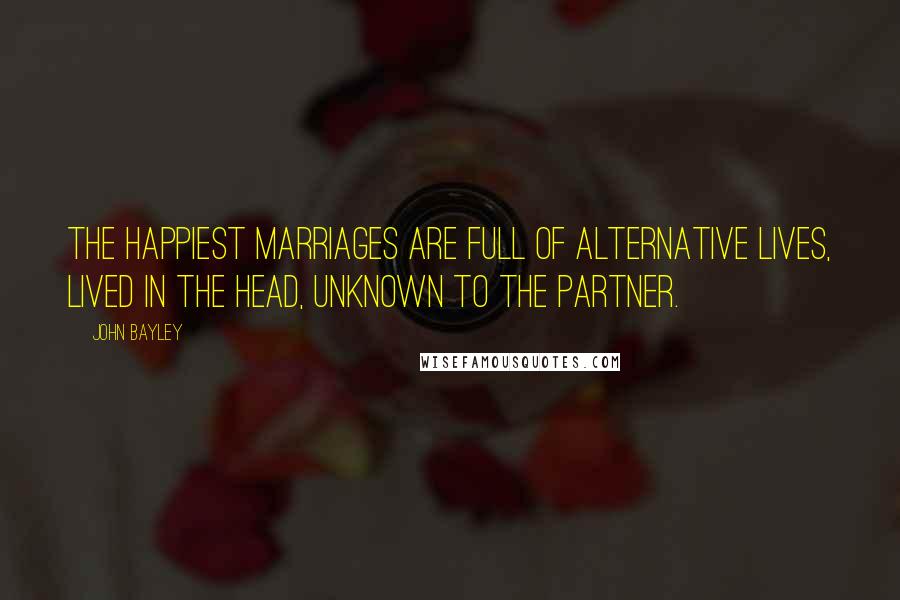 John Bayley Quotes: The happiest marriages are full of alternative lives, lived in the head, unknown to the partner.