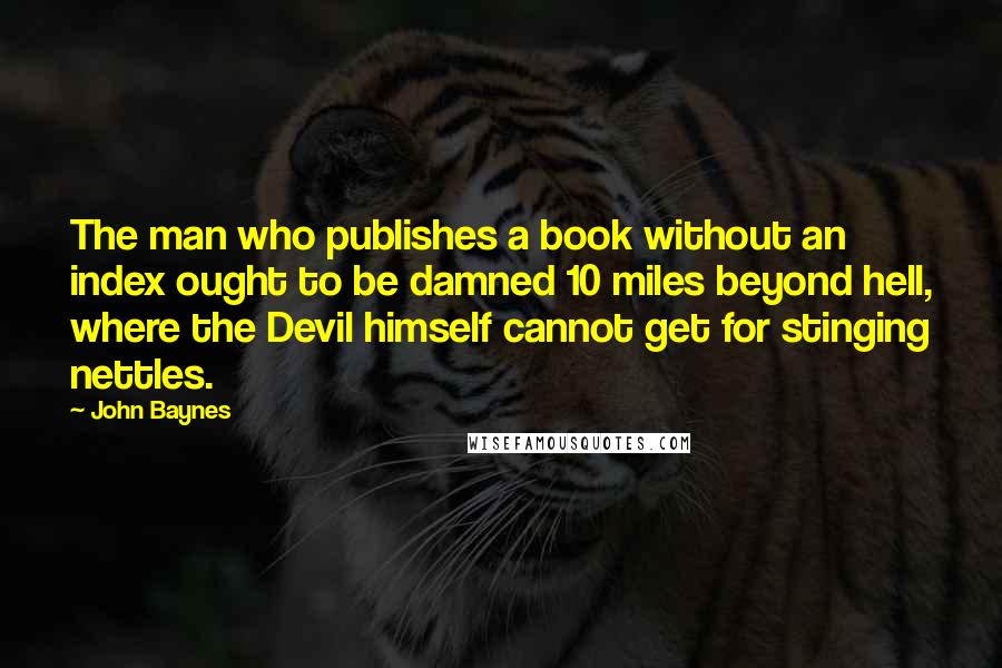 John Baynes Quotes: The man who publishes a book without an index ought to be damned 10 miles beyond hell, where the Devil himself cannot get for stinging nettles.