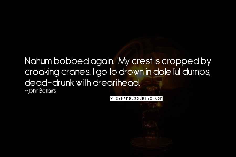 John Bellairs Quotes: Nahum bobbed again. 'My crest is cropped by croaking cranes. I go to drown in doleful dumps, dead-drunk with drearihead.