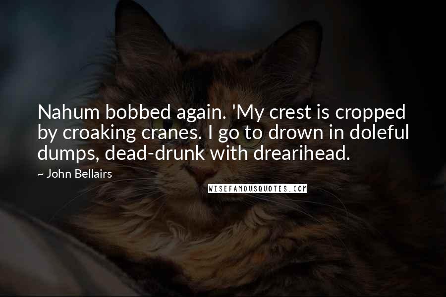 John Bellairs Quotes: Nahum bobbed again. 'My crest is cropped by croaking cranes. I go to drown in doleful dumps, dead-drunk with drearihead.