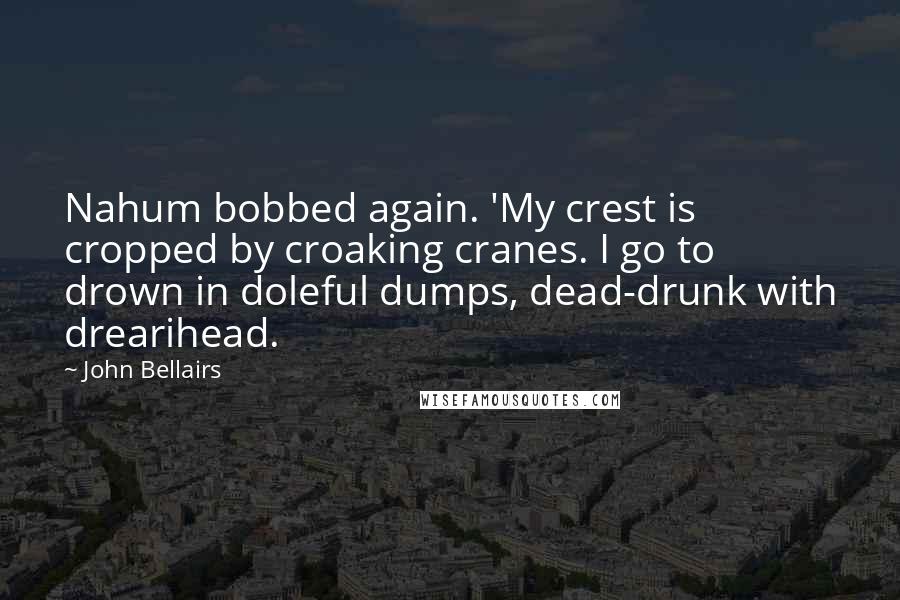 John Bellairs Quotes: Nahum bobbed again. 'My crest is cropped by croaking cranes. I go to drown in doleful dumps, dead-drunk with drearihead.