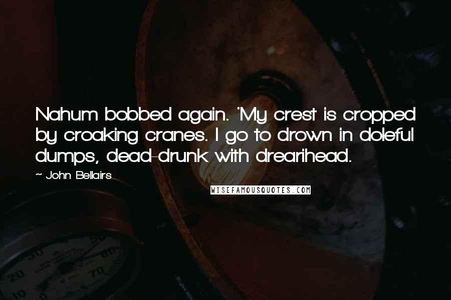 John Bellairs Quotes: Nahum bobbed again. 'My crest is cropped by croaking cranes. I go to drown in doleful dumps, dead-drunk with drearihead.
