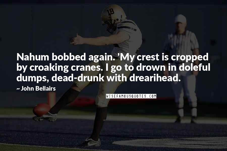 John Bellairs Quotes: Nahum bobbed again. 'My crest is cropped by croaking cranes. I go to drown in doleful dumps, dead-drunk with drearihead.