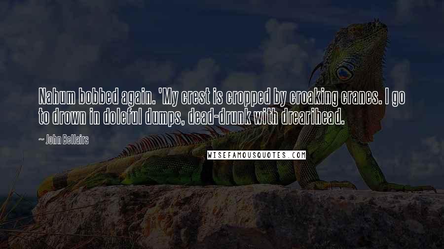 John Bellairs Quotes: Nahum bobbed again. 'My crest is cropped by croaking cranes. I go to drown in doleful dumps, dead-drunk with drearihead.