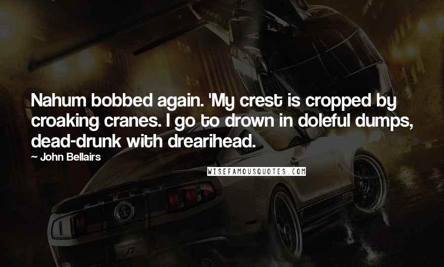 John Bellairs Quotes: Nahum bobbed again. 'My crest is cropped by croaking cranes. I go to drown in doleful dumps, dead-drunk with drearihead.