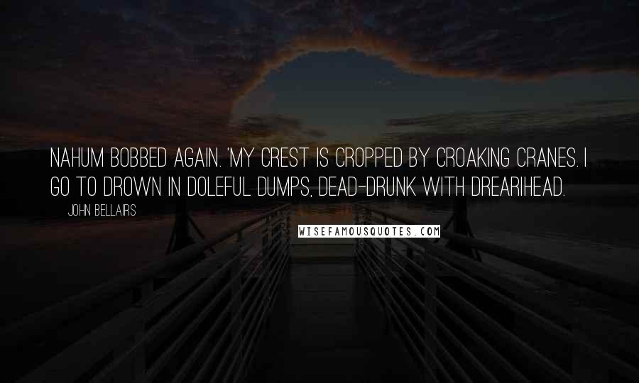 John Bellairs Quotes: Nahum bobbed again. 'My crest is cropped by croaking cranes. I go to drown in doleful dumps, dead-drunk with drearihead.