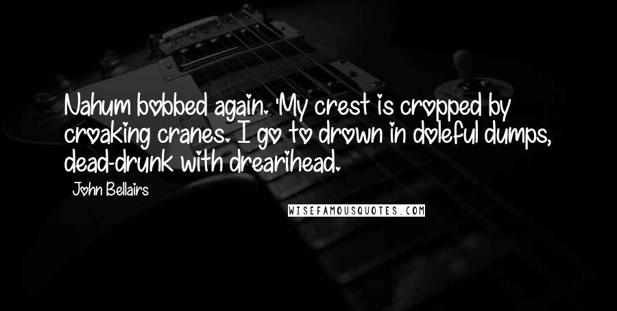 John Bellairs Quotes: Nahum bobbed again. 'My crest is cropped by croaking cranes. I go to drown in doleful dumps, dead-drunk with drearihead.