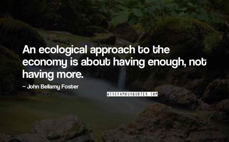 John Bellamy Foster Quotes: An ecological approach to the economy is about having enough, not having more.