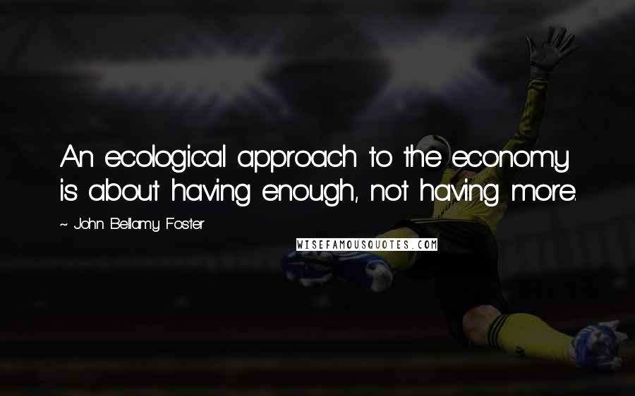 John Bellamy Foster Quotes: An ecological approach to the economy is about having enough, not having more.