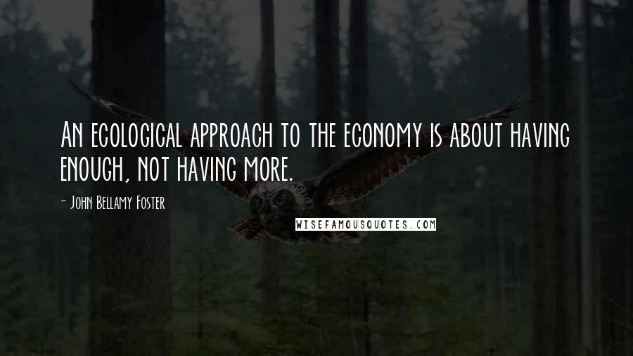 John Bellamy Foster Quotes: An ecological approach to the economy is about having enough, not having more.