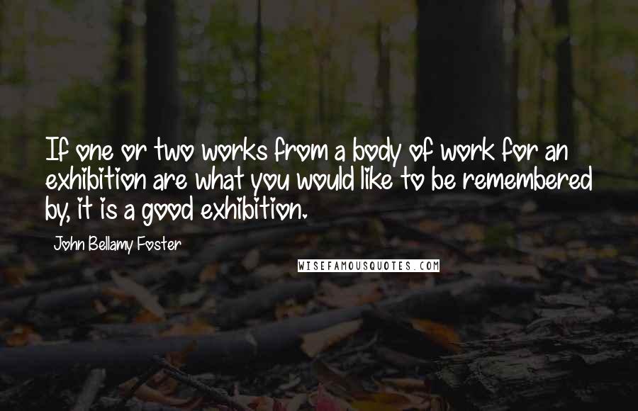 John Bellamy Foster Quotes: If one or two works from a body of work for an exhibition are what you would like to be remembered by, it is a good exhibition.