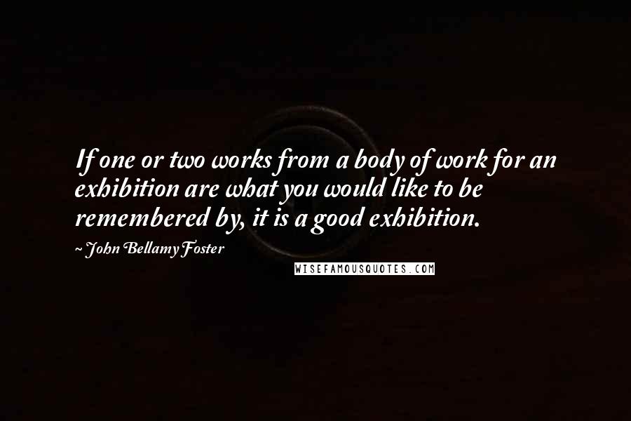 John Bellamy Foster Quotes: If one or two works from a body of work for an exhibition are what you would like to be remembered by, it is a good exhibition.