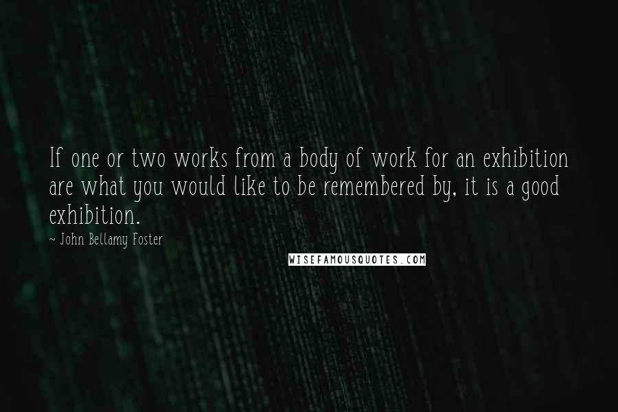 John Bellamy Foster Quotes: If one or two works from a body of work for an exhibition are what you would like to be remembered by, it is a good exhibition.