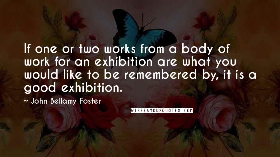 John Bellamy Foster Quotes: If one or two works from a body of work for an exhibition are what you would like to be remembered by, it is a good exhibition.