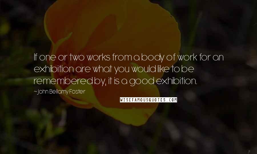 John Bellamy Foster Quotes: If one or two works from a body of work for an exhibition are what you would like to be remembered by, it is a good exhibition.