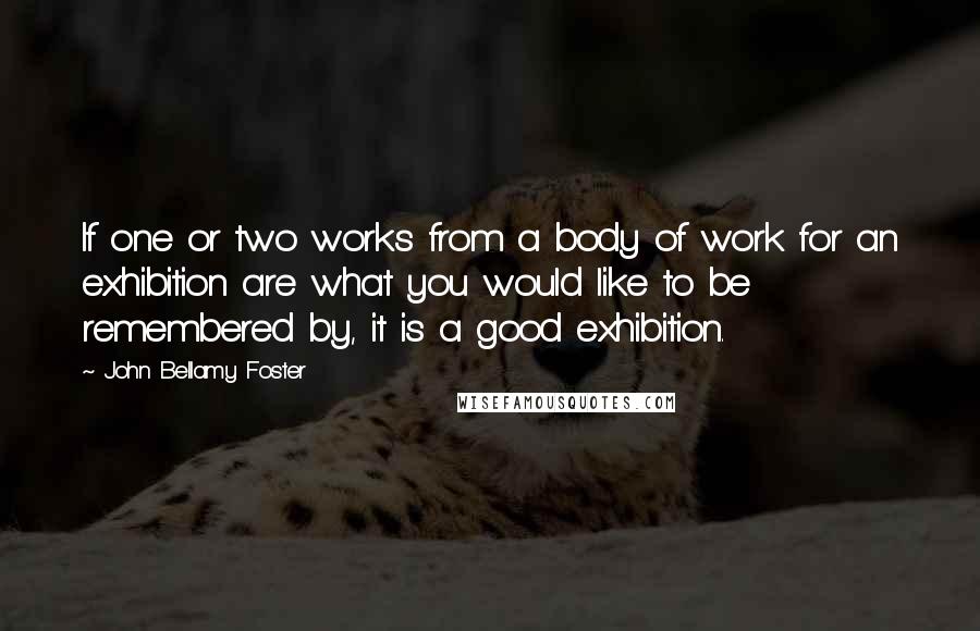 John Bellamy Foster Quotes: If one or two works from a body of work for an exhibition are what you would like to be remembered by, it is a good exhibition.