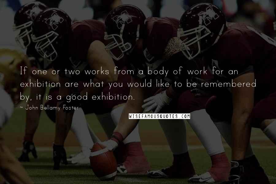 John Bellamy Foster Quotes: If one or two works from a body of work for an exhibition are what you would like to be remembered by, it is a good exhibition.