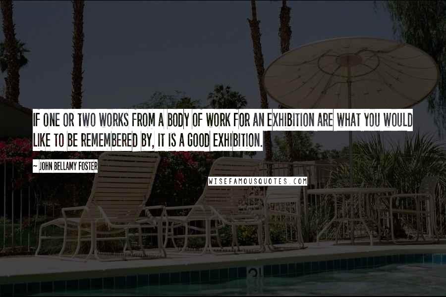 John Bellamy Foster Quotes: If one or two works from a body of work for an exhibition are what you would like to be remembered by, it is a good exhibition.