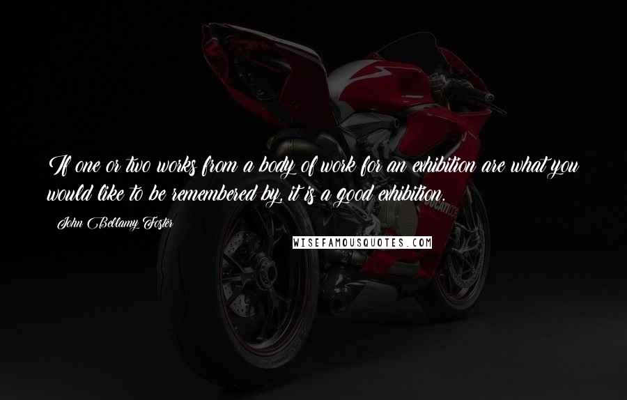 John Bellamy Foster Quotes: If one or two works from a body of work for an exhibition are what you would like to be remembered by, it is a good exhibition.