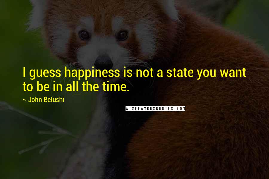 John Belushi Quotes: I guess happiness is not a state you want to be in all the time.