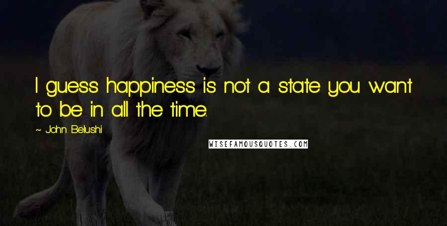 John Belushi Quotes: I guess happiness is not a state you want to be in all the time.