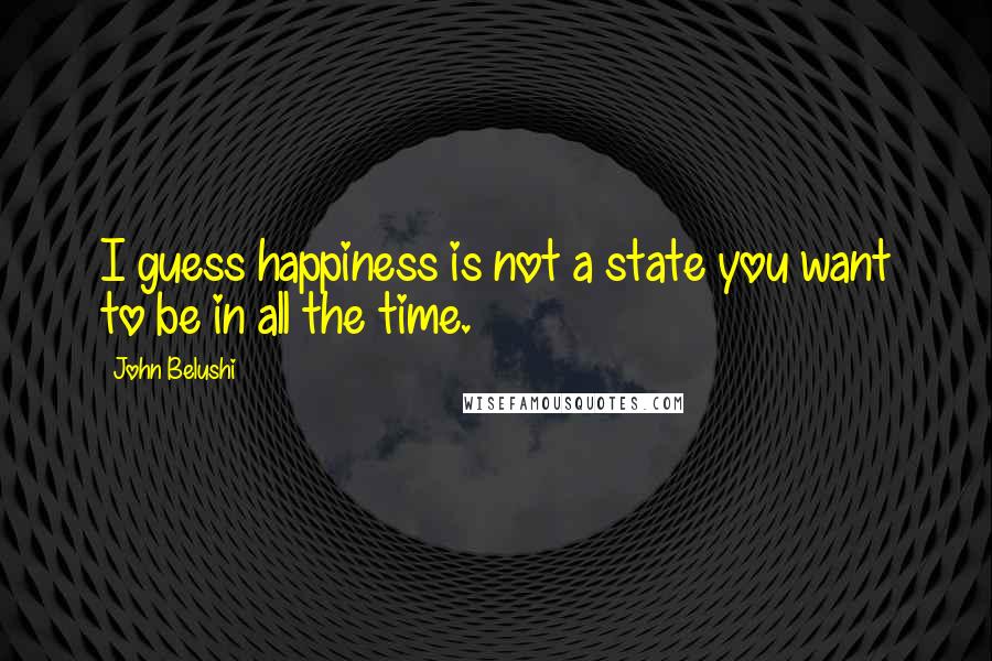 John Belushi Quotes: I guess happiness is not a state you want to be in all the time.