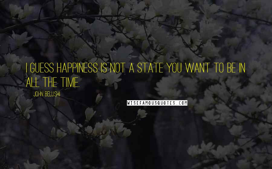 John Belushi Quotes: I guess happiness is not a state you want to be in all the time.