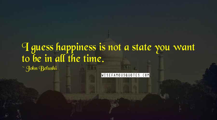 John Belushi Quotes: I guess happiness is not a state you want to be in all the time.