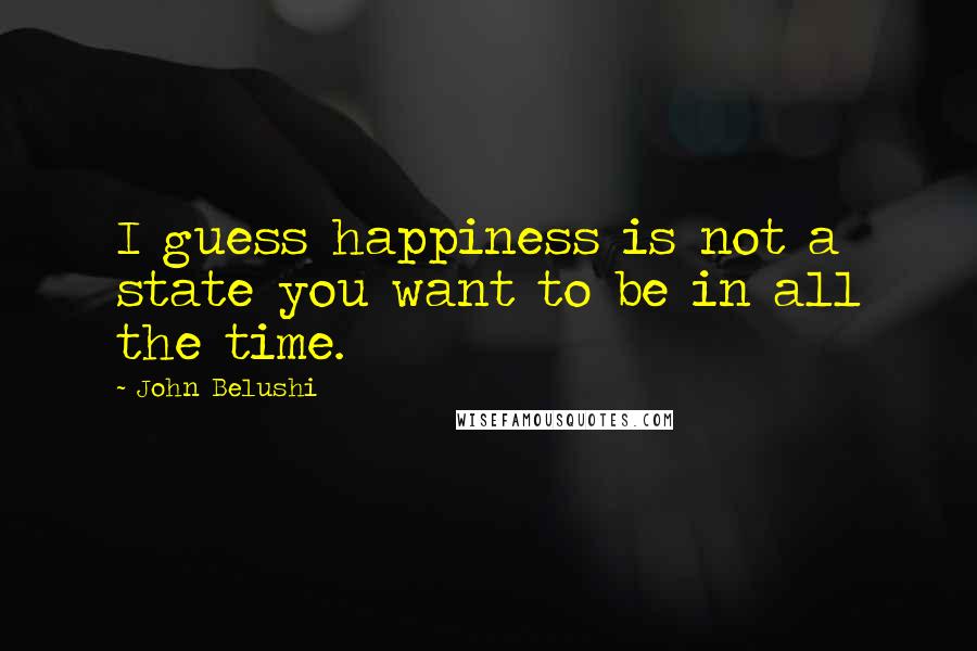 John Belushi Quotes: I guess happiness is not a state you want to be in all the time.