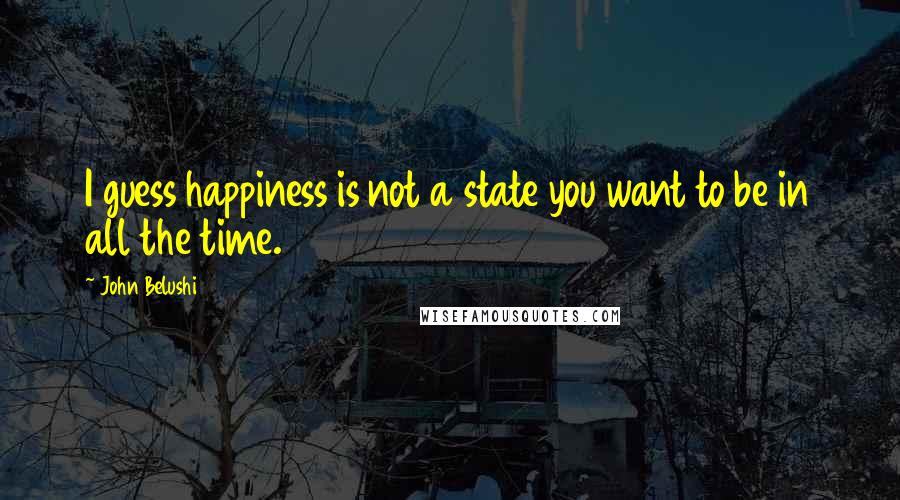 John Belushi Quotes: I guess happiness is not a state you want to be in all the time.
