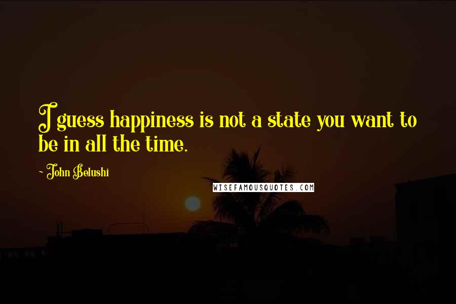 John Belushi Quotes: I guess happiness is not a state you want to be in all the time.