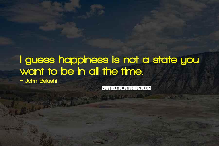 John Belushi Quotes: I guess happiness is not a state you want to be in all the time.