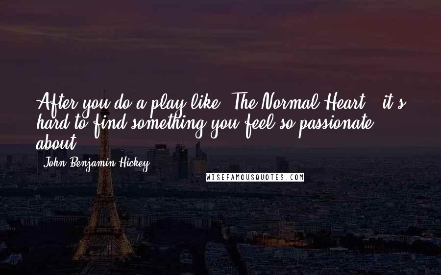 John Benjamin Hickey Quotes: After you do a play like 'The Normal Heart,' it's hard to find something you feel so passionate about.