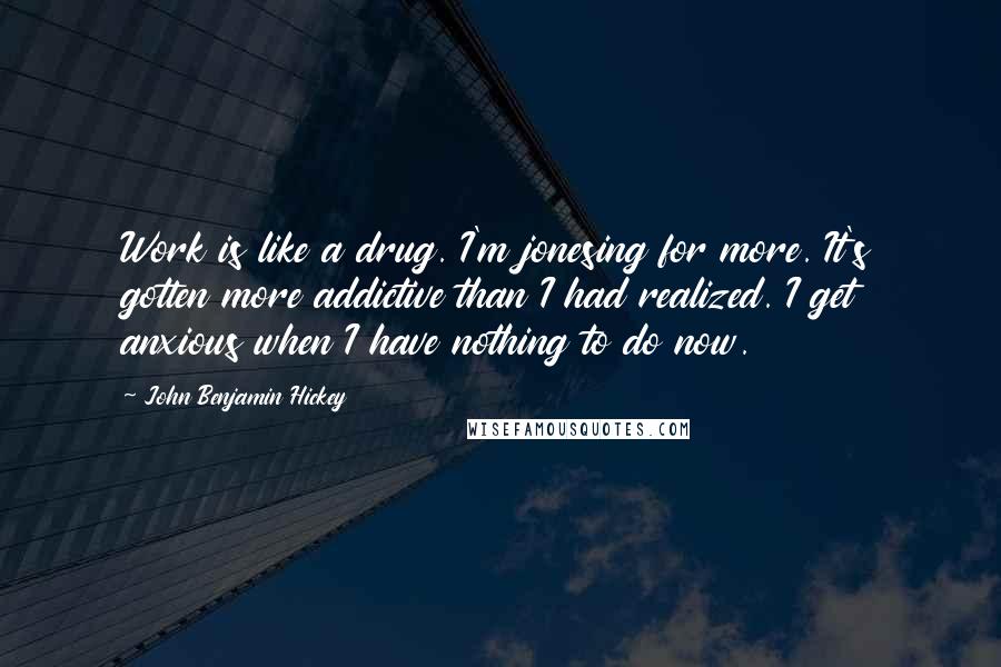 John Benjamin Hickey Quotes: Work is like a drug. I'm jonesing for more. It's gotten more addictive than I had realized. I get anxious when I have nothing to do now.