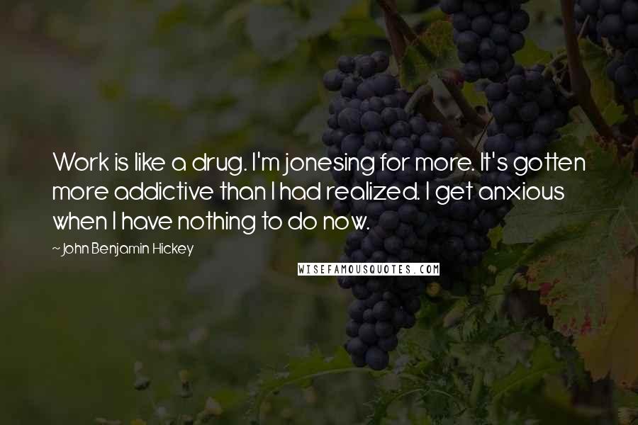 John Benjamin Hickey Quotes: Work is like a drug. I'm jonesing for more. It's gotten more addictive than I had realized. I get anxious when I have nothing to do now.