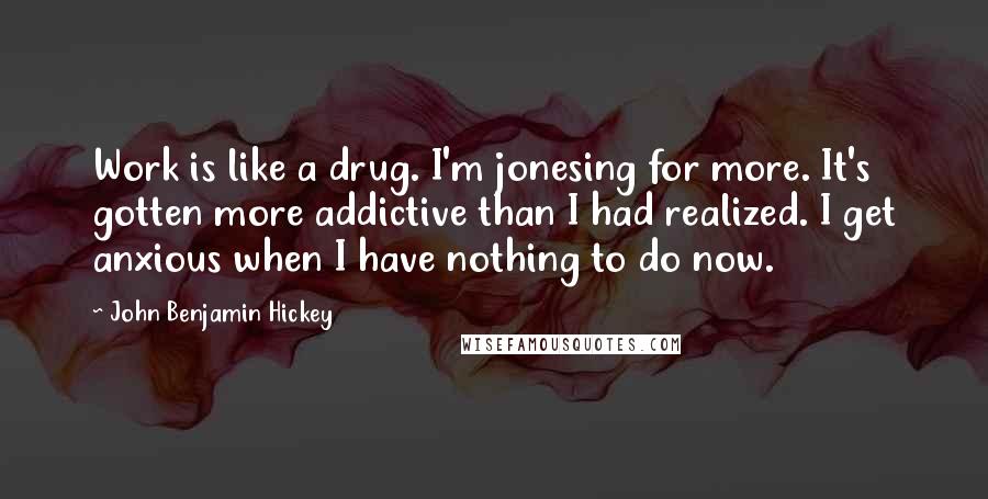 John Benjamin Hickey Quotes: Work is like a drug. I'm jonesing for more. It's gotten more addictive than I had realized. I get anxious when I have nothing to do now.
