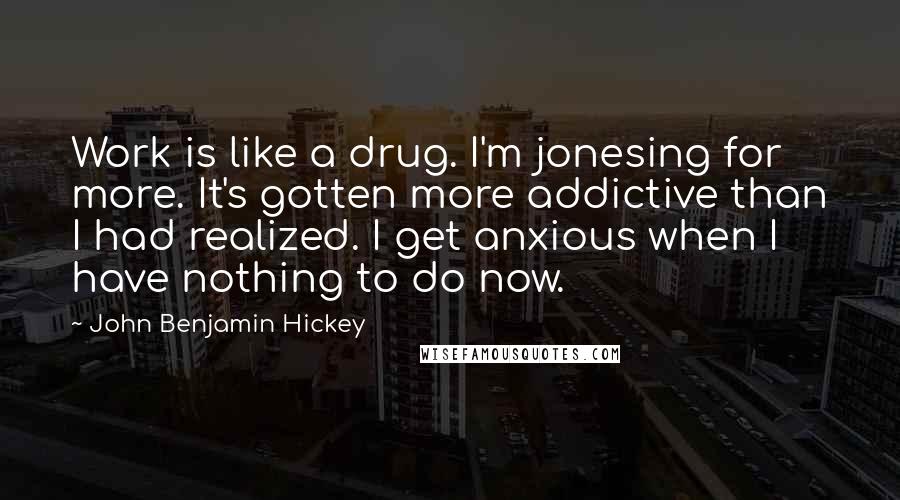 John Benjamin Hickey Quotes: Work is like a drug. I'm jonesing for more. It's gotten more addictive than I had realized. I get anxious when I have nothing to do now.