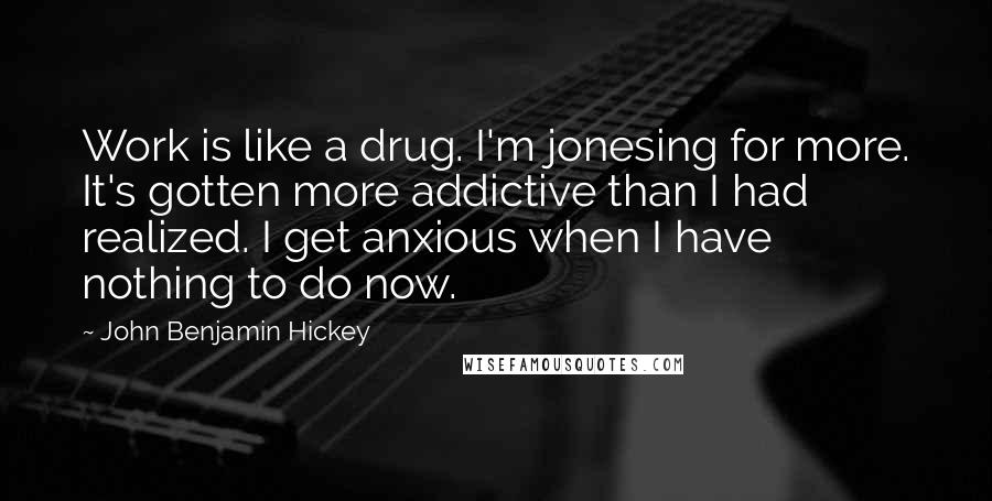 John Benjamin Hickey Quotes: Work is like a drug. I'm jonesing for more. It's gotten more addictive than I had realized. I get anxious when I have nothing to do now.