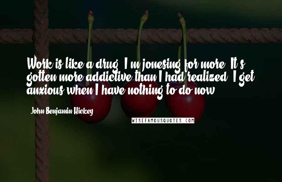 John Benjamin Hickey Quotes: Work is like a drug. I'm jonesing for more. It's gotten more addictive than I had realized. I get anxious when I have nothing to do now.