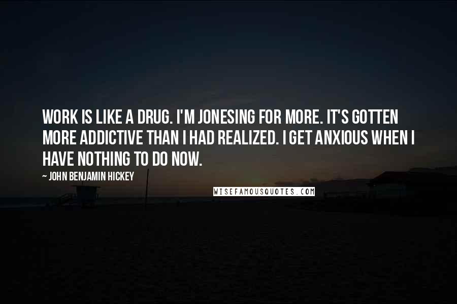 John Benjamin Hickey Quotes: Work is like a drug. I'm jonesing for more. It's gotten more addictive than I had realized. I get anxious when I have nothing to do now.