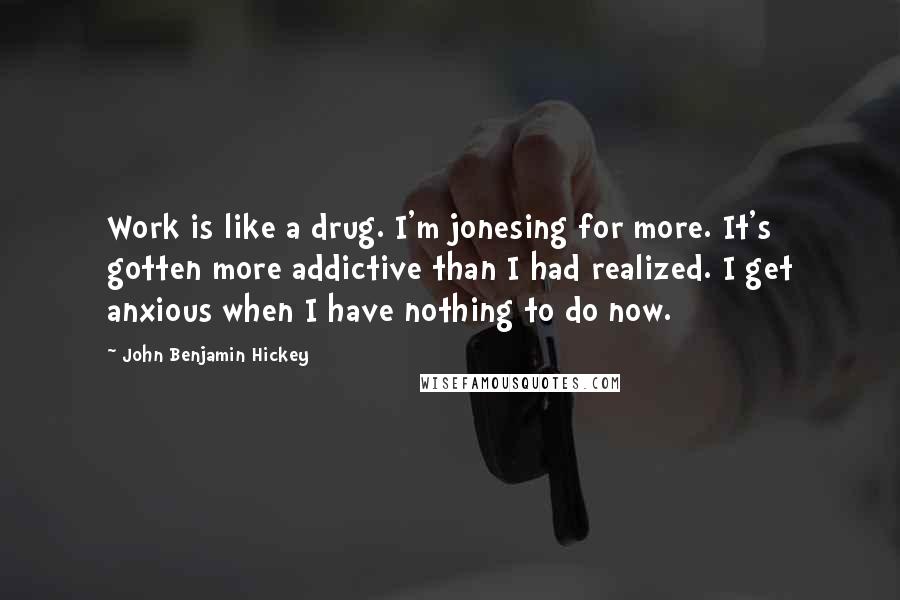 John Benjamin Hickey Quotes: Work is like a drug. I'm jonesing for more. It's gotten more addictive than I had realized. I get anxious when I have nothing to do now.
