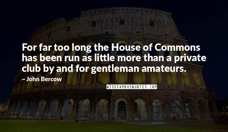 John Bercow Quotes: For far too long the House of Commons has been run as little more than a private club by and for gentleman amateurs.