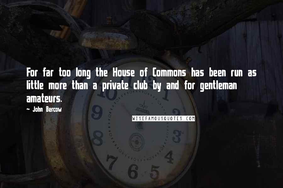 John Bercow Quotes: For far too long the House of Commons has been run as little more than a private club by and for gentleman amateurs.